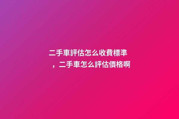 二手車評估怎么收費標準，二手車怎么評估價格啊